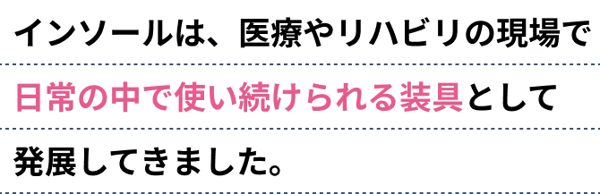 インソールは、医療やリハビリの現場で日常の中で使い続けられる装具として発展してきました。