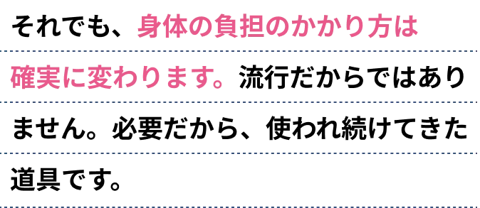 それでも、身体の負担のかかり方は確実に変わります。流行だからではありません。必要だから、使われ続けてきた道具です。